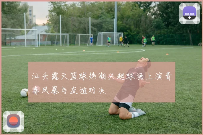 汕头露天篮球热潮兴起球场上演青春风暴与友谊对决