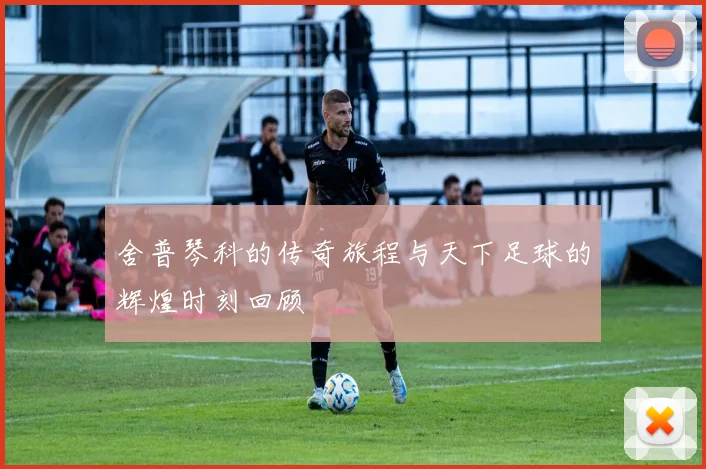 舍普琴科的传奇旅程与天下足球的辉煌时刻回顾