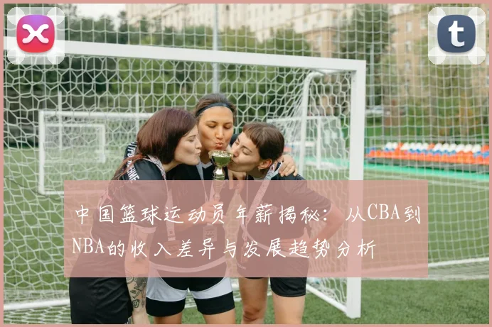 中国篮球运动员年薪揭秘：从CBA到NBA的收入差异与发展趋势分析