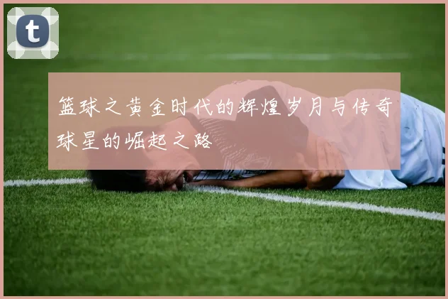 篮球之黄金时代的辉煌岁月与传奇球星的崛起之路