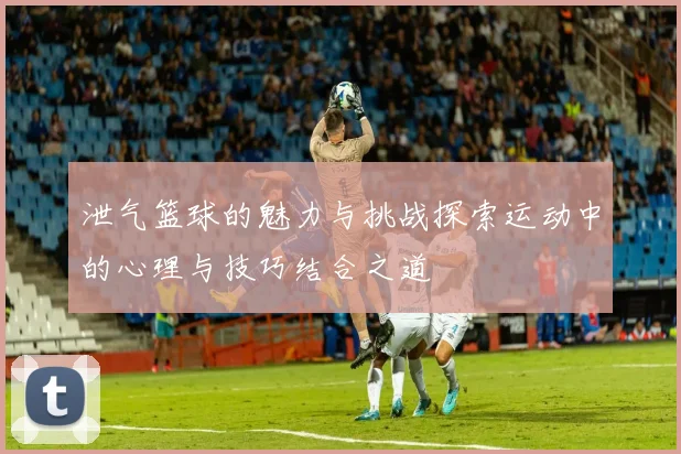 泄气篮球的魅力与挑战探索运动中的心理与技巧结合之道