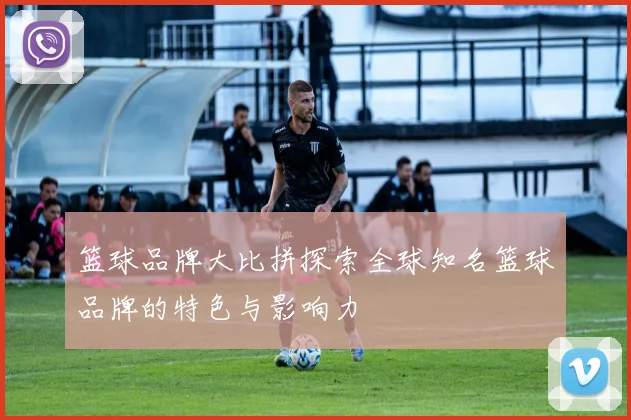 篮球品牌大比拼探索全球知名篮球品牌的特色与影响力